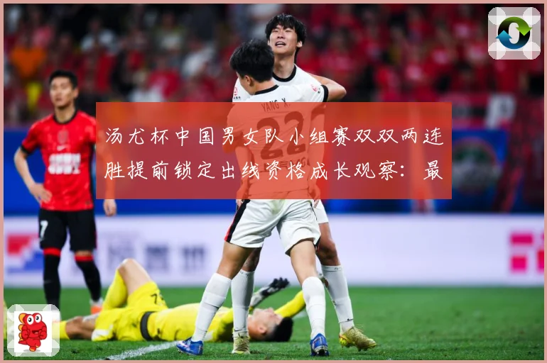 汤尤杯中国男女队小组赛双双两连胜提前锁定出线资格成长观察：最新赛事动态与深度分析
