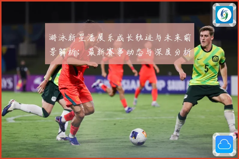 游泳新星潘展乐成长轨迹与未来前景解析：最新赛事动态与深度分析