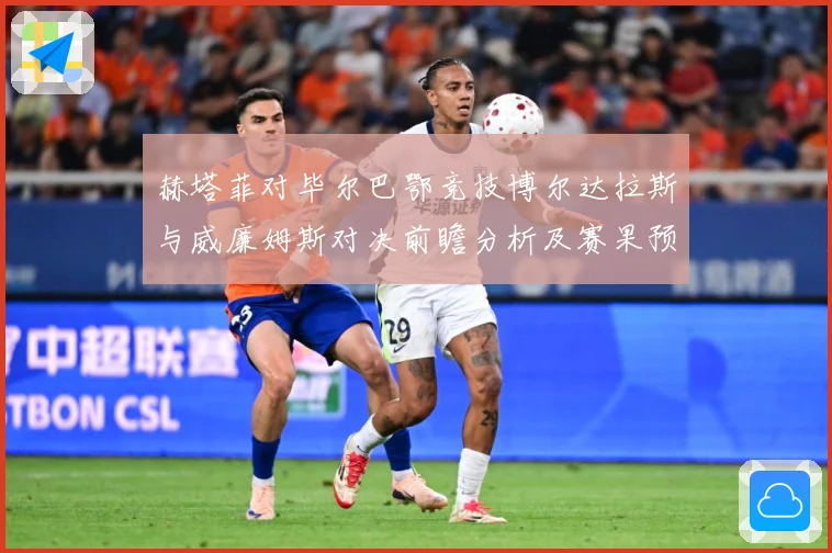 赫塔菲对毕尔巴鄂竞技博尔达拉斯与威廉姆斯对决前瞻分析及赛果预数据研判：最新赛事动态与深度分析