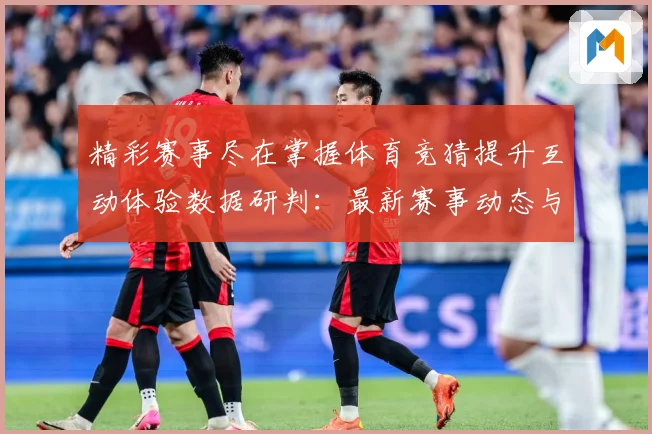 精彩赛事尽在掌握体育竞猜提升互动体验数据研判：最新赛事动态与深度分析