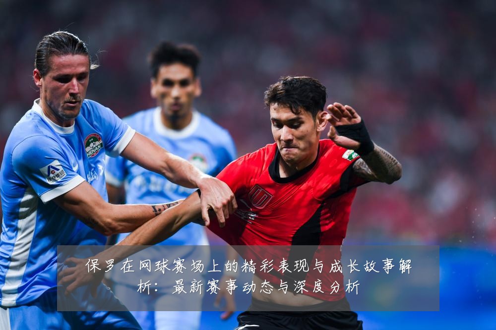 保罗在网球赛场上的精彩表现与成长故事解析:最新赛事动态与深度分析