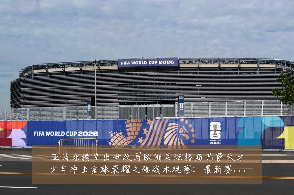 亚马尔横空出世改写欧洲足坛格局巴萨天才少年冲击金球荣耀之路战术观察:最新赛事动态与深度分析