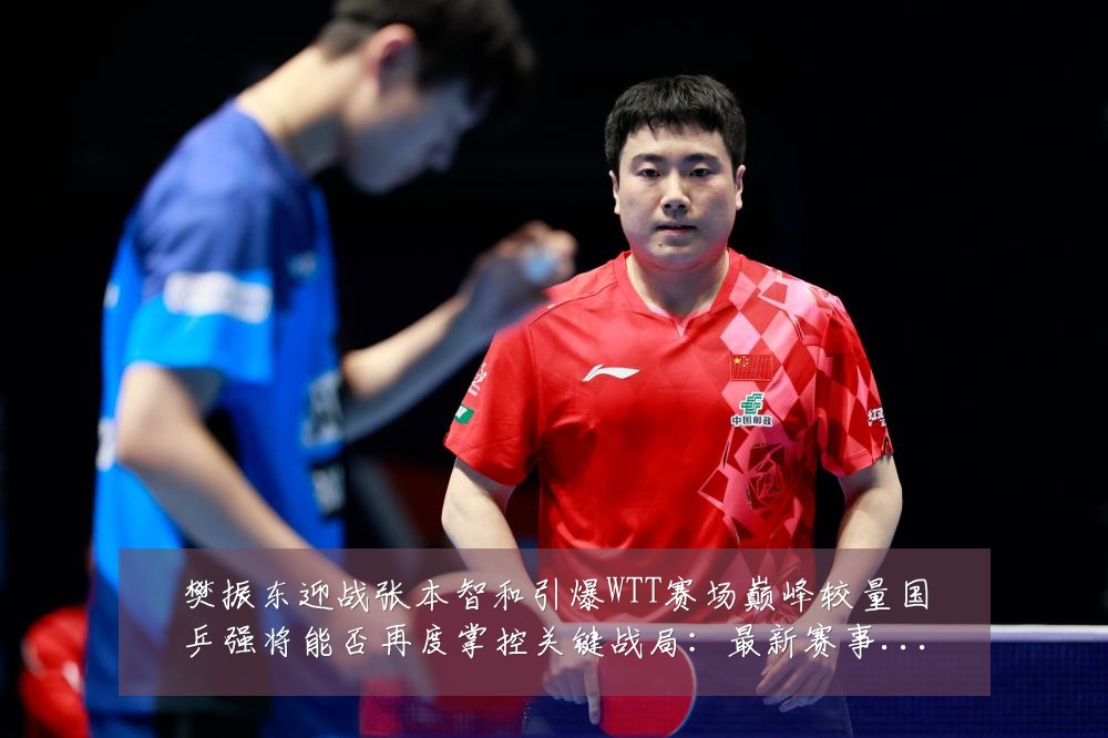 樊振东迎战张本智和引爆WTT赛场巅峰较量国乒强将能否再度掌控关键战局:最新赛事动态与深度分析