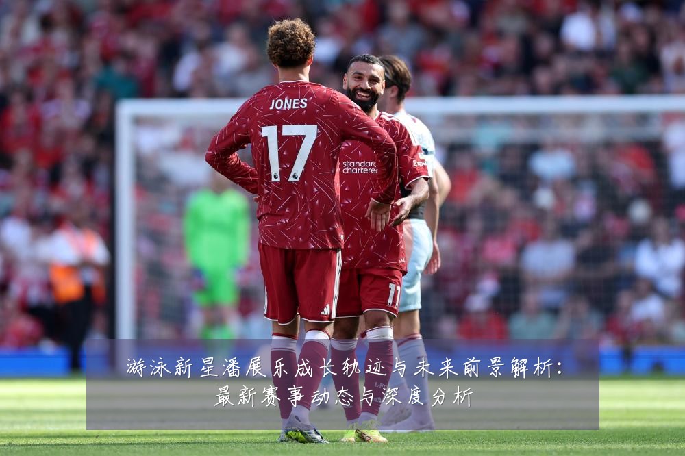 游泳新星潘展乐成长轨迹与未来前景解析:最新赛事动态与深度分析