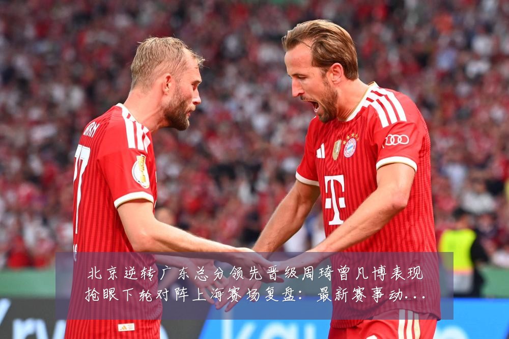 北京逆转广东总分领先晋级周琦曾凡博表现抢眼下轮对阵上海赛场复盘:最新赛事动态与深度分析
